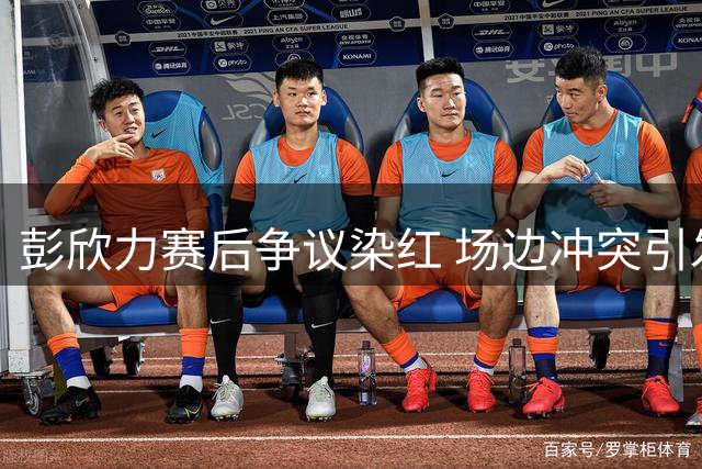彭欣力赛后争议染红 场边冲突引发裁判严厉判罚
